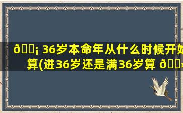 🐡 36岁本命年从什么时候开始算(进36岁还是满36岁算 🌻 本命年)